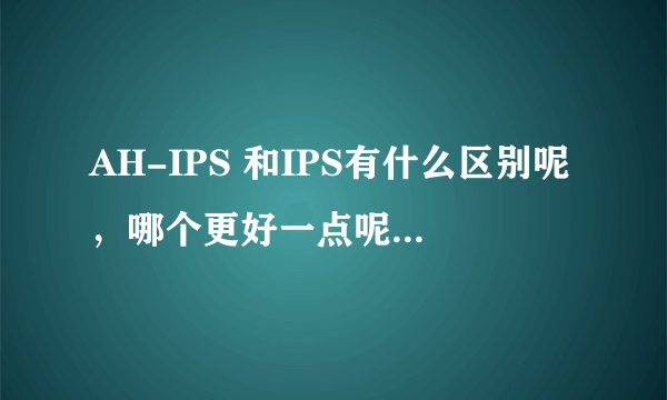 AH-IPS 和IPS有什么区别呢，哪个更好一点呢？？ 望大神们在此流精……